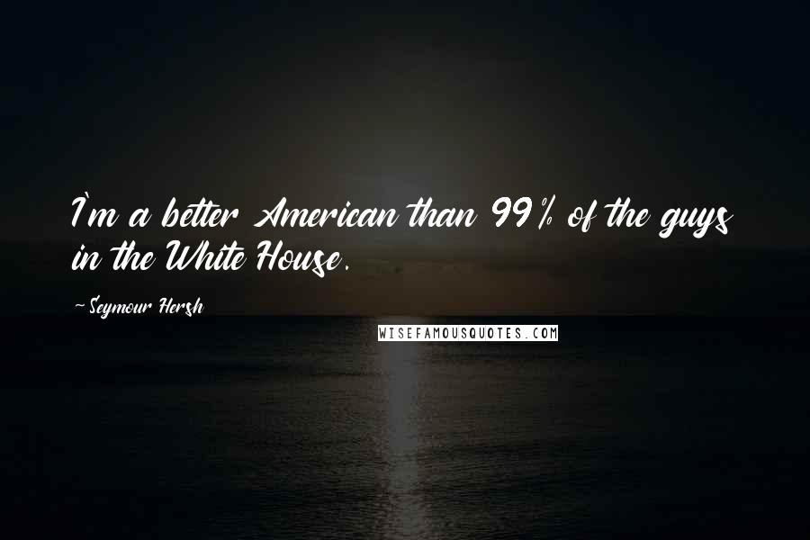 Seymour Hersh Quotes: I'm a better American than 99% of the guys in the White House.