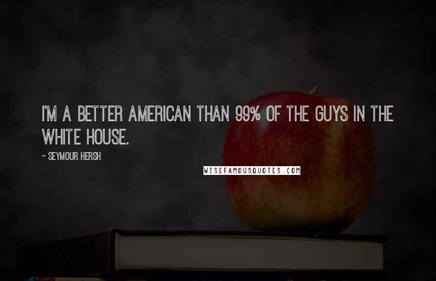 Seymour Hersh Quotes: I'm a better American than 99% of the guys in the White House.