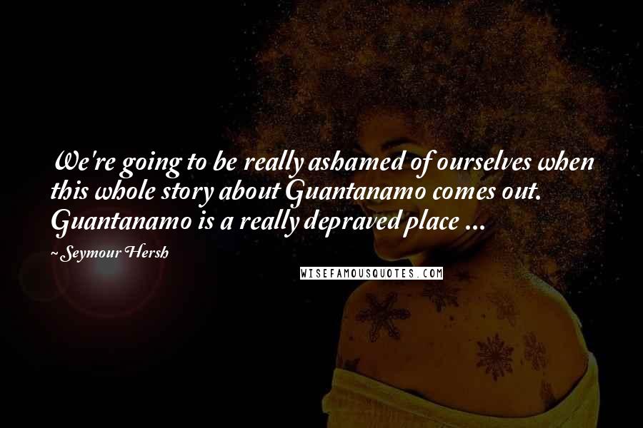 Seymour Hersh Quotes: We're going to be really ashamed of ourselves when this whole story about Guantanamo comes out. Guantanamo is a really depraved place ...