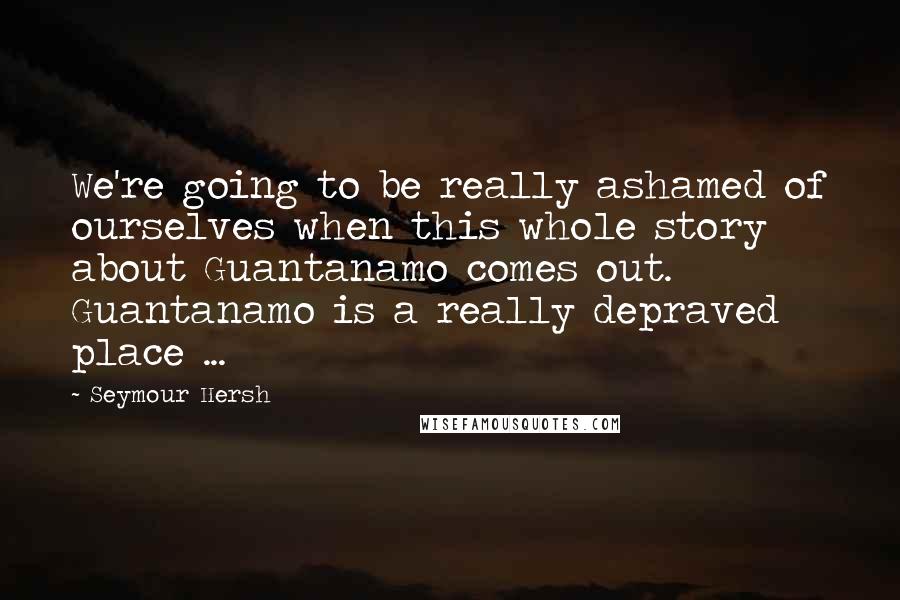 Seymour Hersh Quotes: We're going to be really ashamed of ourselves when this whole story about Guantanamo comes out. Guantanamo is a really depraved place ...