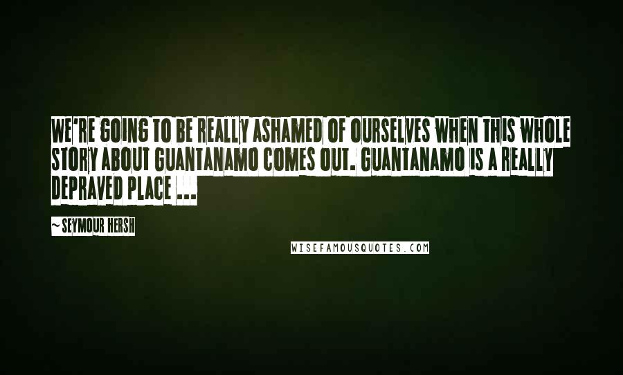 Seymour Hersh Quotes: We're going to be really ashamed of ourselves when this whole story about Guantanamo comes out. Guantanamo is a really depraved place ...