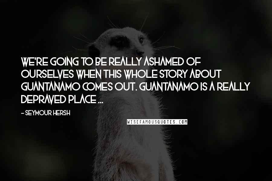 Seymour Hersh Quotes: We're going to be really ashamed of ourselves when this whole story about Guantanamo comes out. Guantanamo is a really depraved place ...