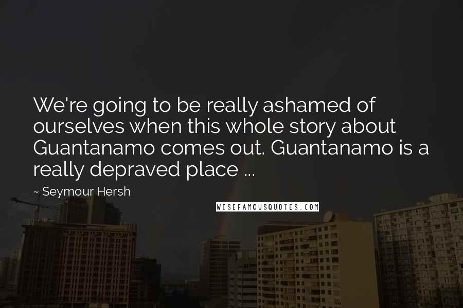 Seymour Hersh Quotes: We're going to be really ashamed of ourselves when this whole story about Guantanamo comes out. Guantanamo is a really depraved place ...