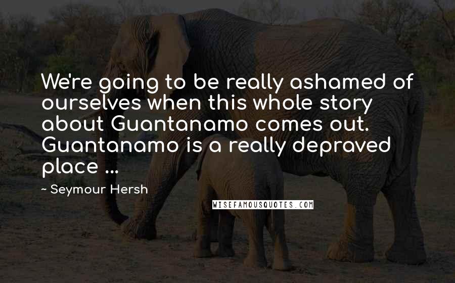 Seymour Hersh Quotes: We're going to be really ashamed of ourselves when this whole story about Guantanamo comes out. Guantanamo is a really depraved place ...