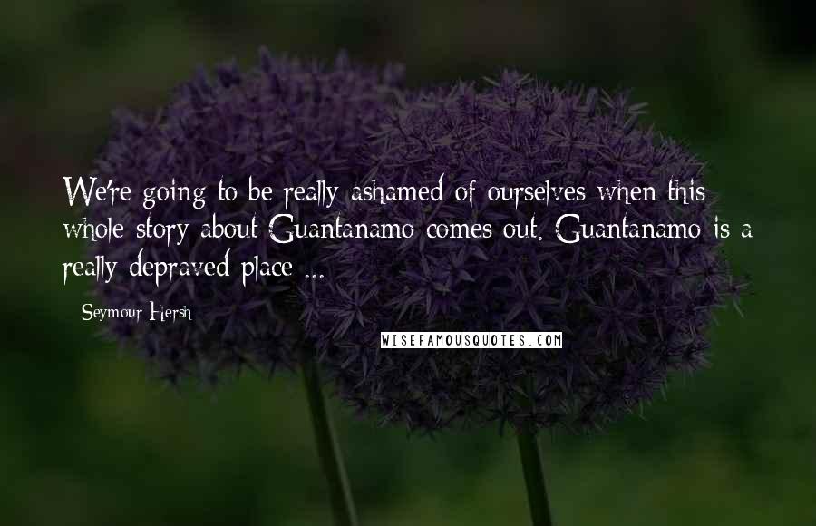 Seymour Hersh Quotes: We're going to be really ashamed of ourselves when this whole story about Guantanamo comes out. Guantanamo is a really depraved place ...