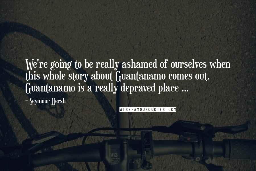 Seymour Hersh Quotes: We're going to be really ashamed of ourselves when this whole story about Guantanamo comes out. Guantanamo is a really depraved place ...