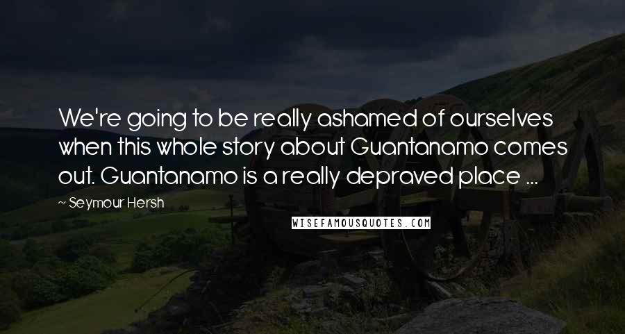 Seymour Hersh Quotes: We're going to be really ashamed of ourselves when this whole story about Guantanamo comes out. Guantanamo is a really depraved place ...