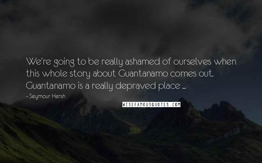 Seymour Hersh Quotes: We're going to be really ashamed of ourselves when this whole story about Guantanamo comes out. Guantanamo is a really depraved place ...