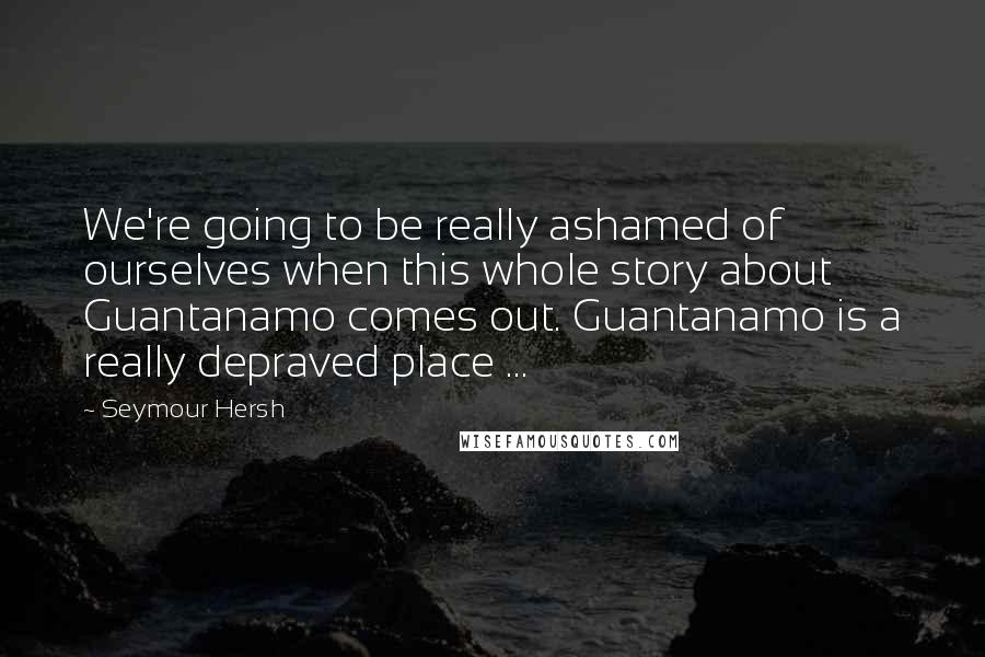 Seymour Hersh Quotes: We're going to be really ashamed of ourselves when this whole story about Guantanamo comes out. Guantanamo is a really depraved place ...