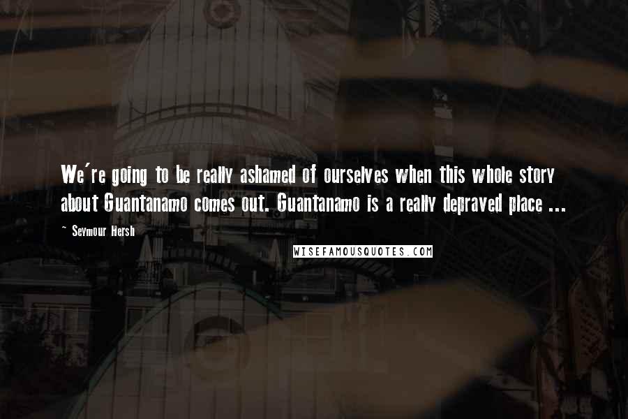 Seymour Hersh Quotes: We're going to be really ashamed of ourselves when this whole story about Guantanamo comes out. Guantanamo is a really depraved place ...