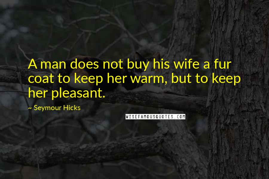 Seymour Hicks Quotes: A man does not buy his wife a fur coat to keep her warm, but to keep her pleasant.