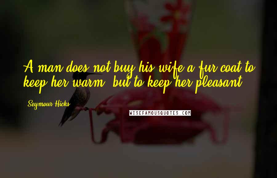 Seymour Hicks Quotes: A man does not buy his wife a fur coat to keep her warm, but to keep her pleasant.