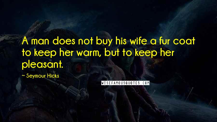 Seymour Hicks Quotes: A man does not buy his wife a fur coat to keep her warm, but to keep her pleasant.