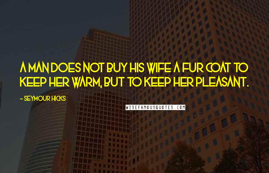Seymour Hicks Quotes: A man does not buy his wife a fur coat to keep her warm, but to keep her pleasant.