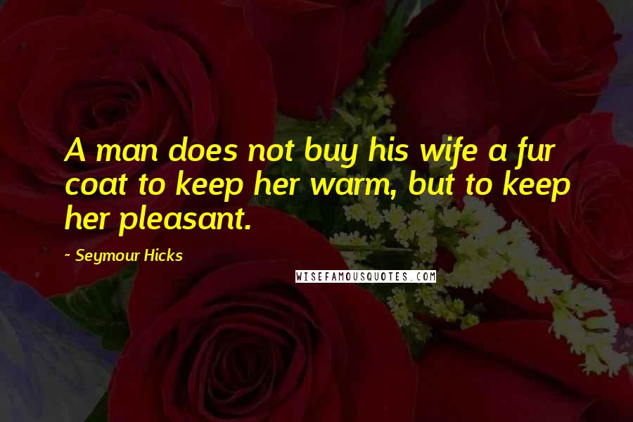 Seymour Hicks Quotes: A man does not buy his wife a fur coat to keep her warm, but to keep her pleasant.
