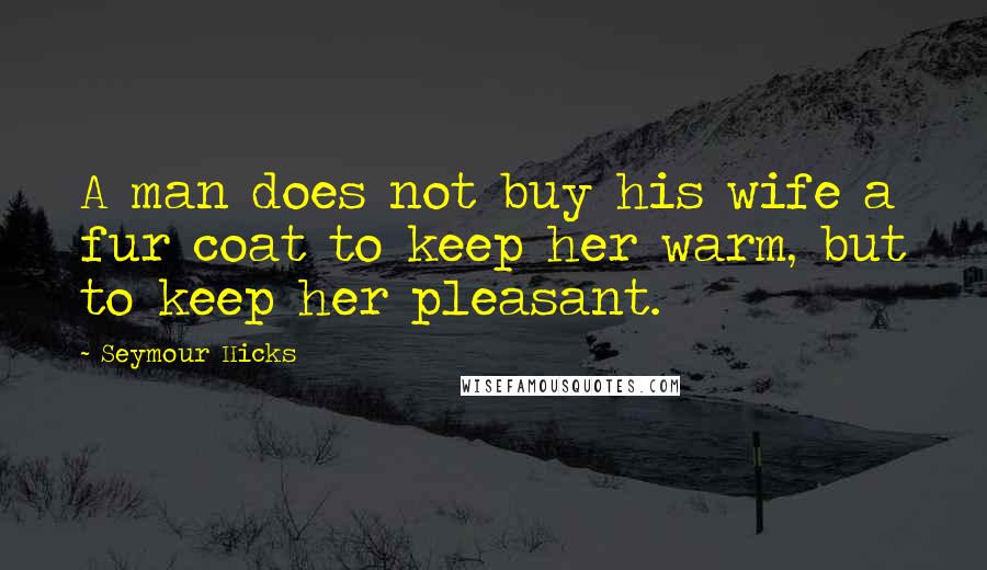Seymour Hicks Quotes: A man does not buy his wife a fur coat to keep her warm, but to keep her pleasant.