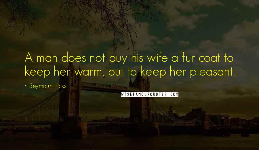 Seymour Hicks Quotes: A man does not buy his wife a fur coat to keep her warm, but to keep her pleasant.