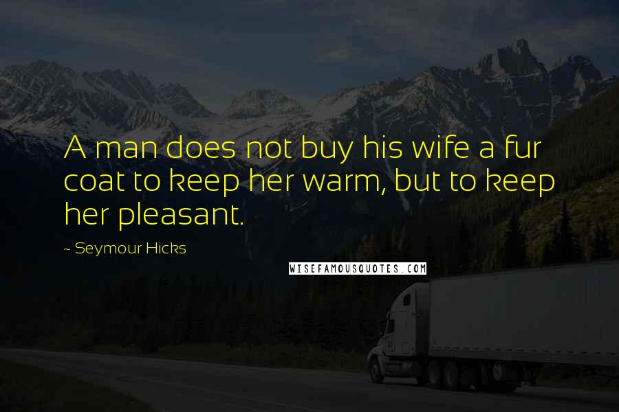 Seymour Hicks Quotes: A man does not buy his wife a fur coat to keep her warm, but to keep her pleasant.