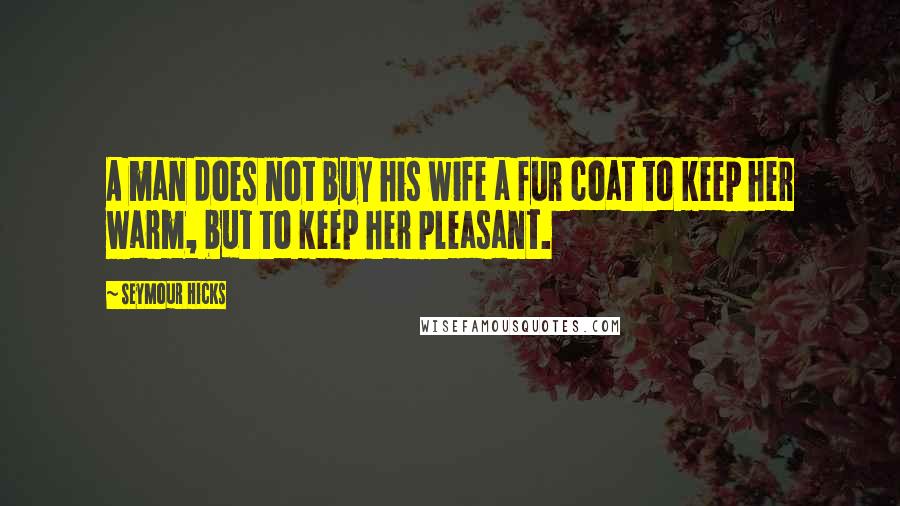 Seymour Hicks Quotes: A man does not buy his wife a fur coat to keep her warm, but to keep her pleasant.