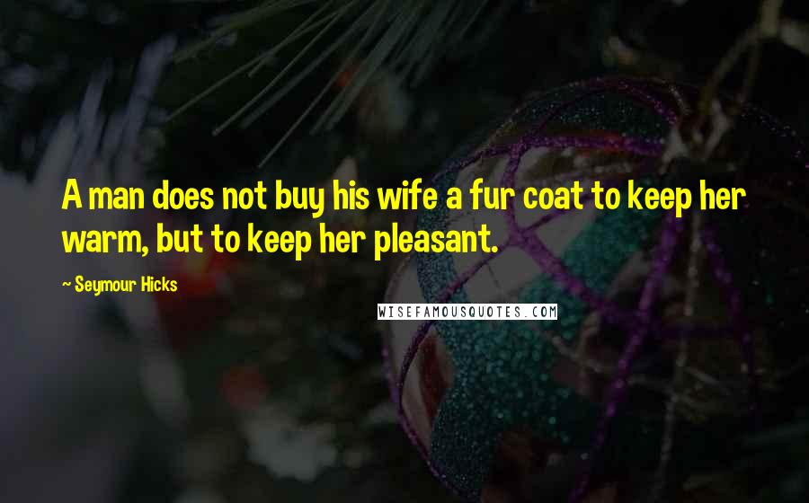 Seymour Hicks Quotes: A man does not buy his wife a fur coat to keep her warm, but to keep her pleasant.