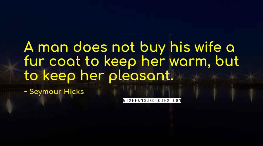 Seymour Hicks Quotes: A man does not buy his wife a fur coat to keep her warm, but to keep her pleasant.