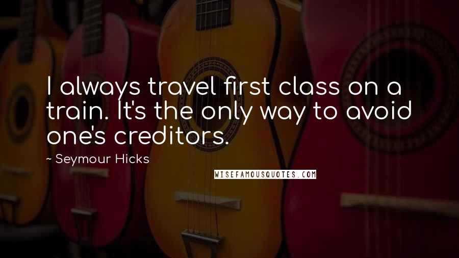 Seymour Hicks Quotes: I always travel first class on a train. It's the only way to avoid one's creditors.