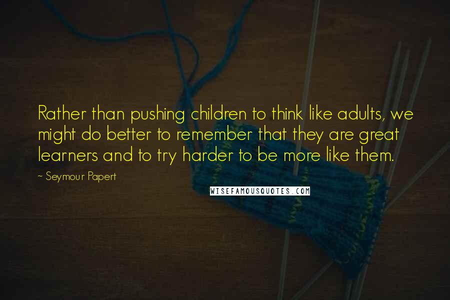 Seymour Papert Quotes: Rather than pushing children to think like adults, we might do better to remember that they are great learners and to try harder to be more like them.