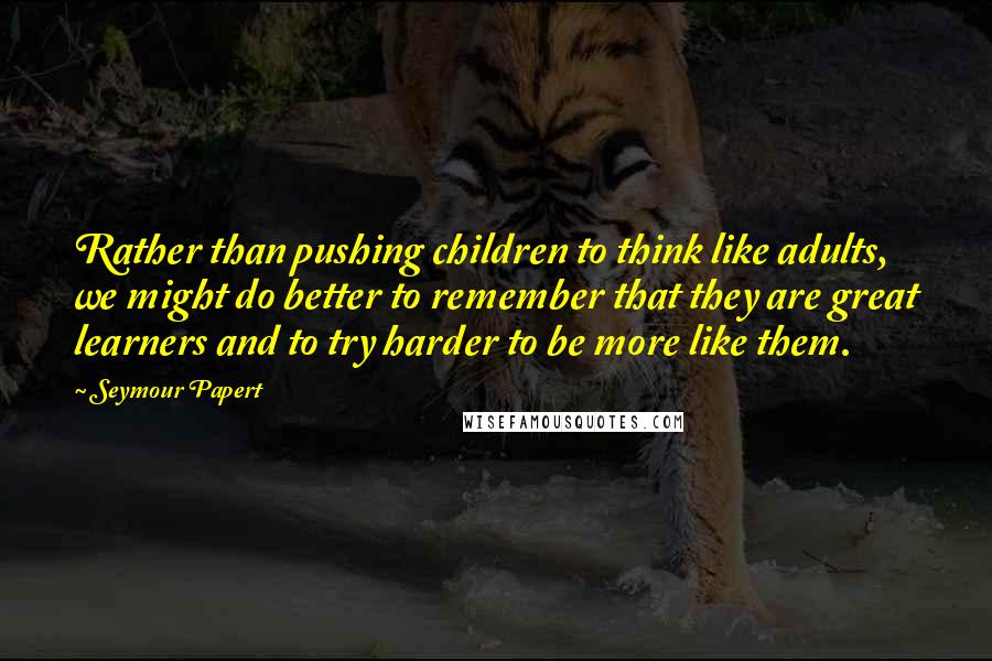 Seymour Papert Quotes: Rather than pushing children to think like adults, we might do better to remember that they are great learners and to try harder to be more like them.