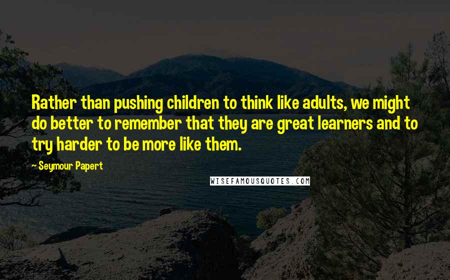 Seymour Papert Quotes: Rather than pushing children to think like adults, we might do better to remember that they are great learners and to try harder to be more like them.