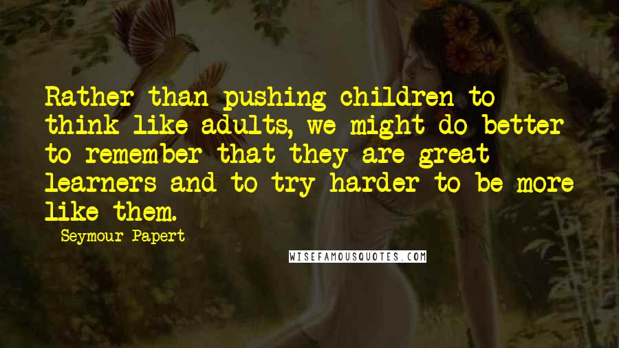 Seymour Papert Quotes: Rather than pushing children to think like adults, we might do better to remember that they are great learners and to try harder to be more like them.