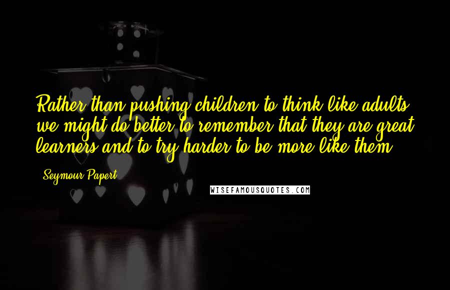 Seymour Papert Quotes: Rather than pushing children to think like adults, we might do better to remember that they are great learners and to try harder to be more like them.