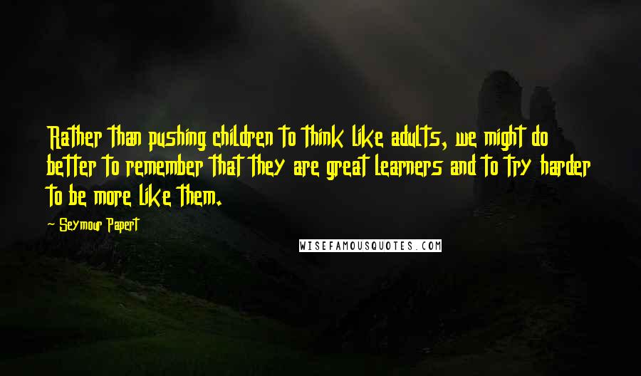 Seymour Papert Quotes: Rather than pushing children to think like adults, we might do better to remember that they are great learners and to try harder to be more like them.