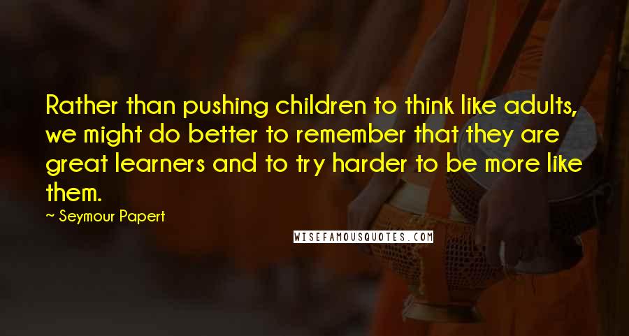 Seymour Papert Quotes: Rather than pushing children to think like adults, we might do better to remember that they are great learners and to try harder to be more like them.