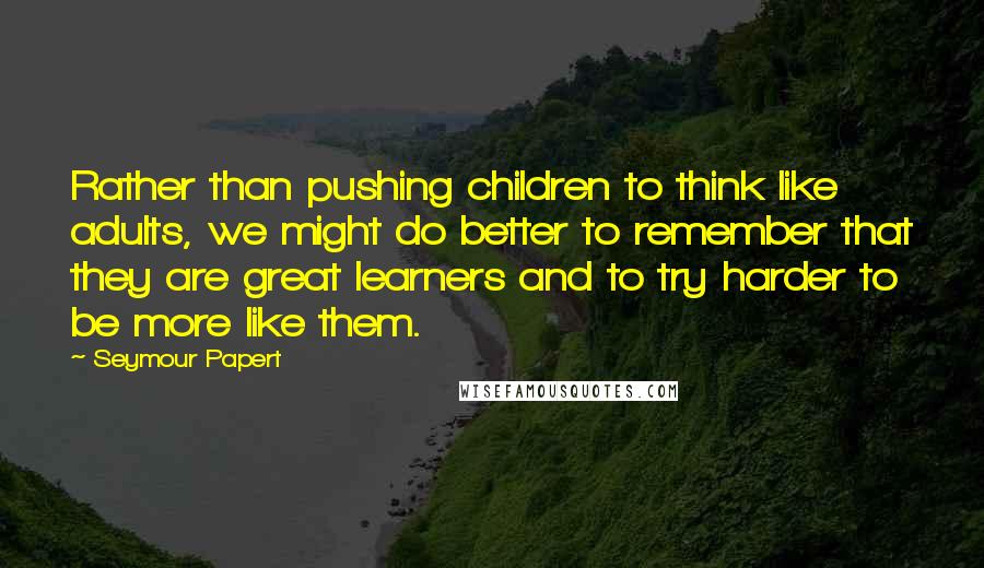 Seymour Papert Quotes: Rather than pushing children to think like adults, we might do better to remember that they are great learners and to try harder to be more like them.