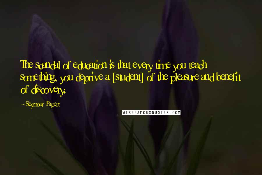 Seymour Papert Quotes: The scandal of education is that every time you teach something, you deprive a [student] of the pleasure and benefit of discovery.
