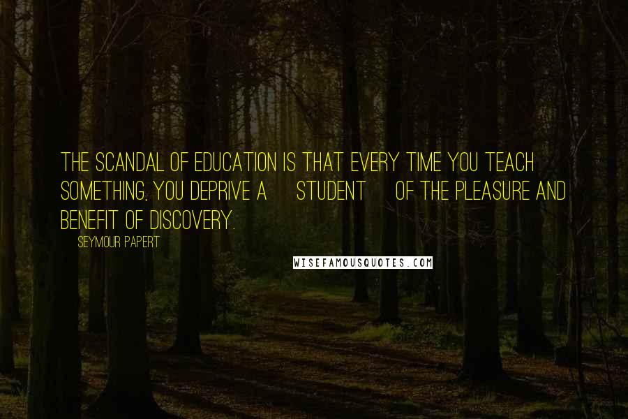 Seymour Papert Quotes: The scandal of education is that every time you teach something, you deprive a [student] of the pleasure and benefit of discovery.