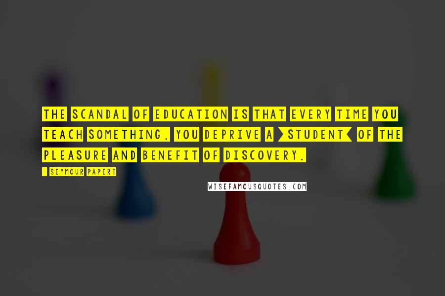 Seymour Papert Quotes: The scandal of education is that every time you teach something, you deprive a [student] of the pleasure and benefit of discovery.
