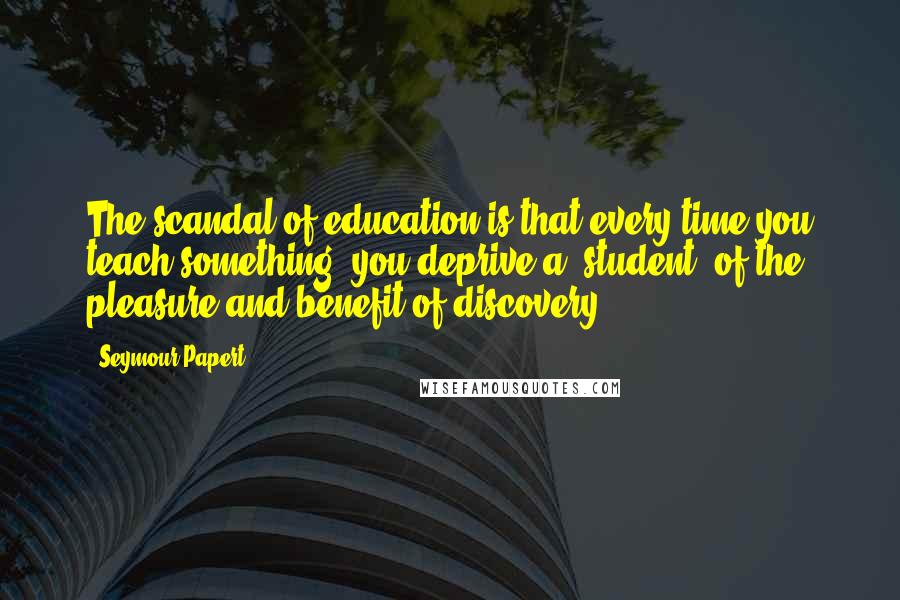 Seymour Papert Quotes: The scandal of education is that every time you teach something, you deprive a [student] of the pleasure and benefit of discovery.