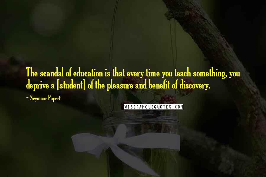 Seymour Papert Quotes: The scandal of education is that every time you teach something, you deprive a [student] of the pleasure and benefit of discovery.