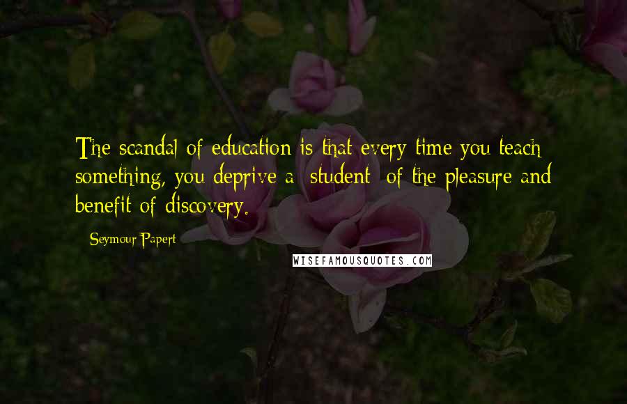 Seymour Papert Quotes: The scandal of education is that every time you teach something, you deprive a [student] of the pleasure and benefit of discovery.