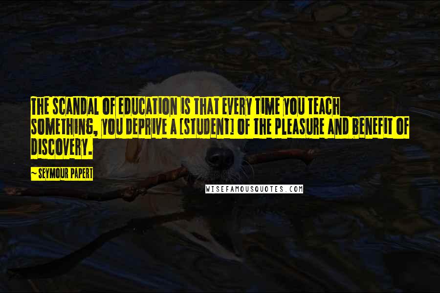 Seymour Papert Quotes: The scandal of education is that every time you teach something, you deprive a [student] of the pleasure and benefit of discovery.