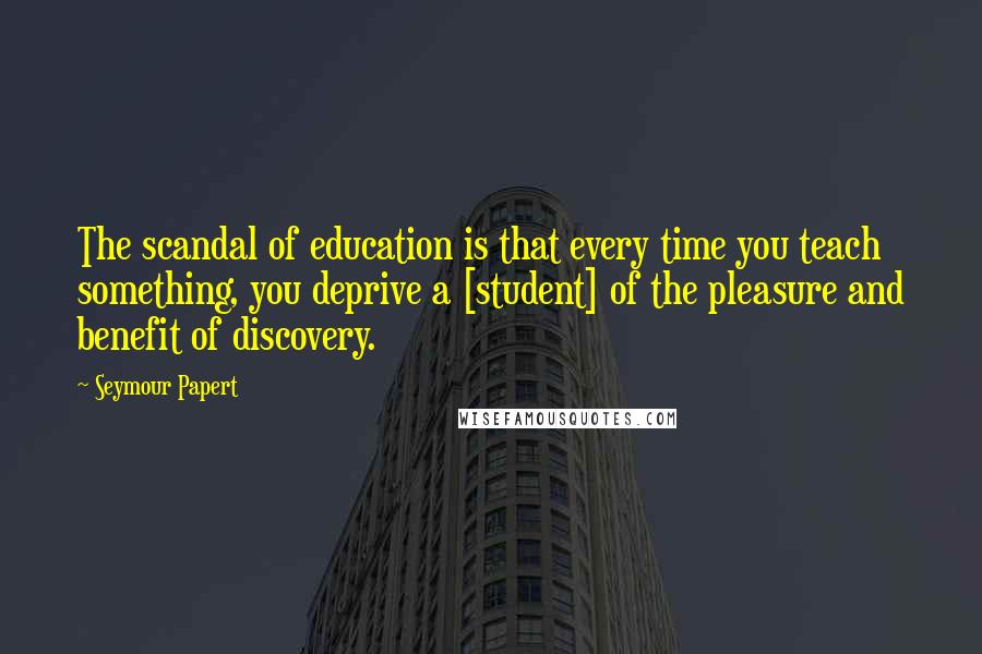 Seymour Papert Quotes: The scandal of education is that every time you teach something, you deprive a [student] of the pleasure and benefit of discovery.
