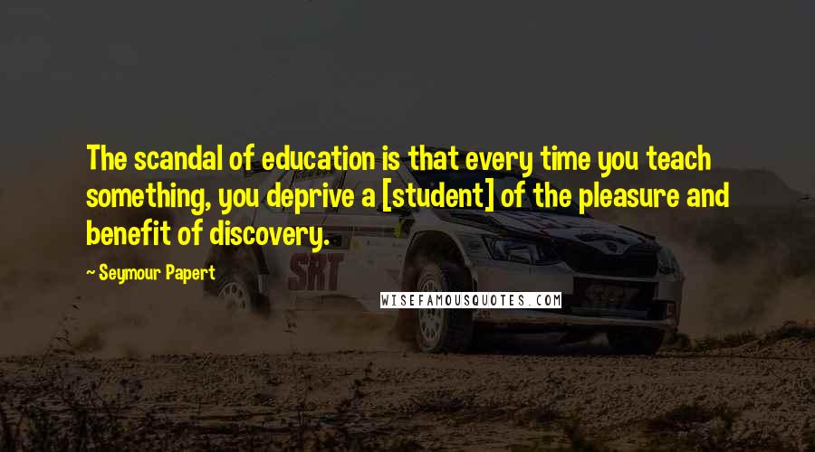 Seymour Papert Quotes: The scandal of education is that every time you teach something, you deprive a [student] of the pleasure and benefit of discovery.