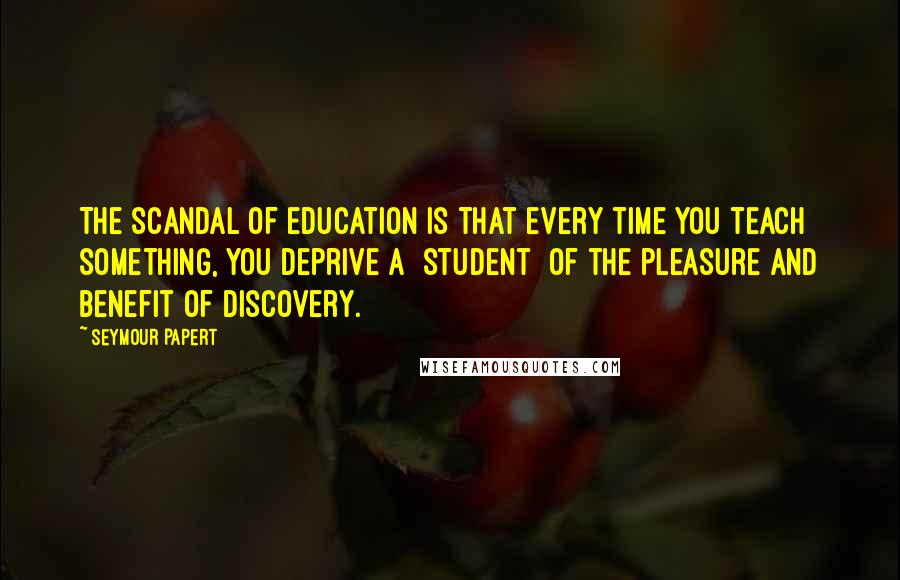 Seymour Papert Quotes: The scandal of education is that every time you teach something, you deprive a [student] of the pleasure and benefit of discovery.