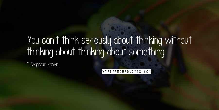 Seymour Papert Quotes: You can't think seriously about thinking without thinking about thinking about something.