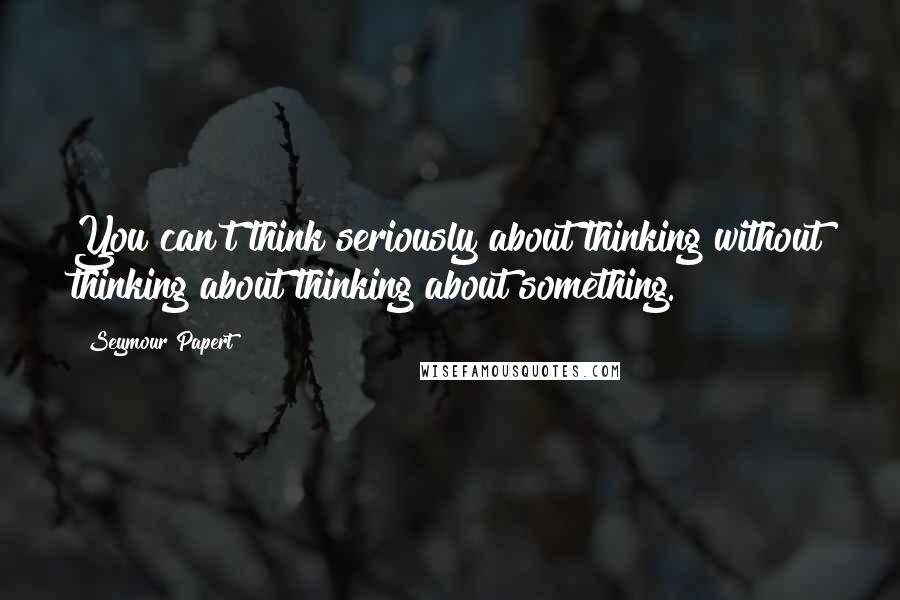 Seymour Papert Quotes: You can't think seriously about thinking without thinking about thinking about something.