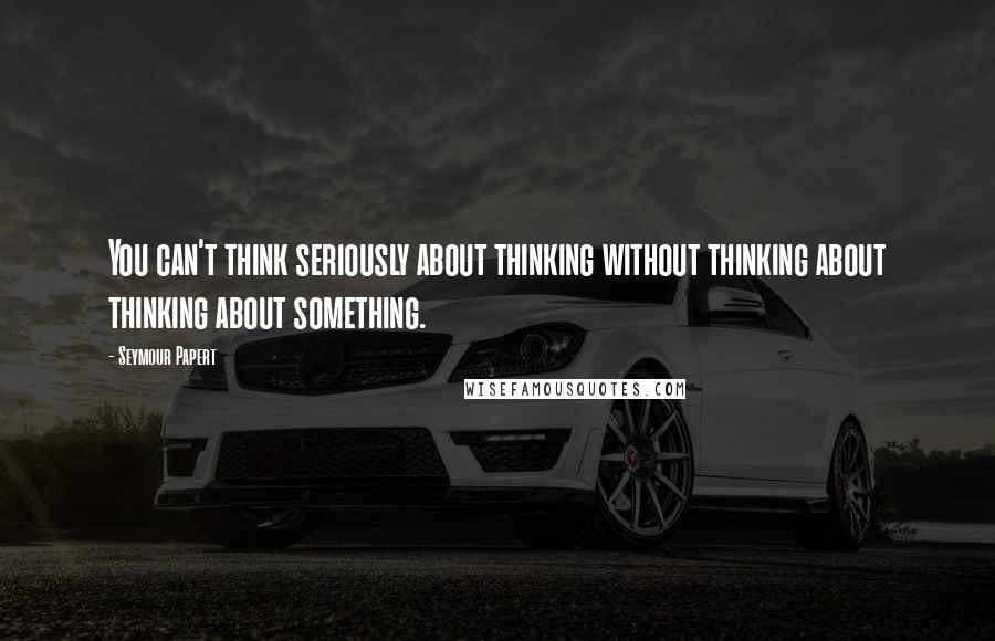 Seymour Papert Quotes: You can't think seriously about thinking without thinking about thinking about something.