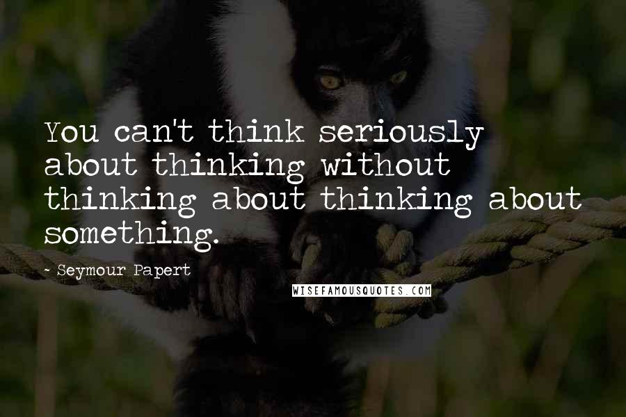 Seymour Papert Quotes: You can't think seriously about thinking without thinking about thinking about something.