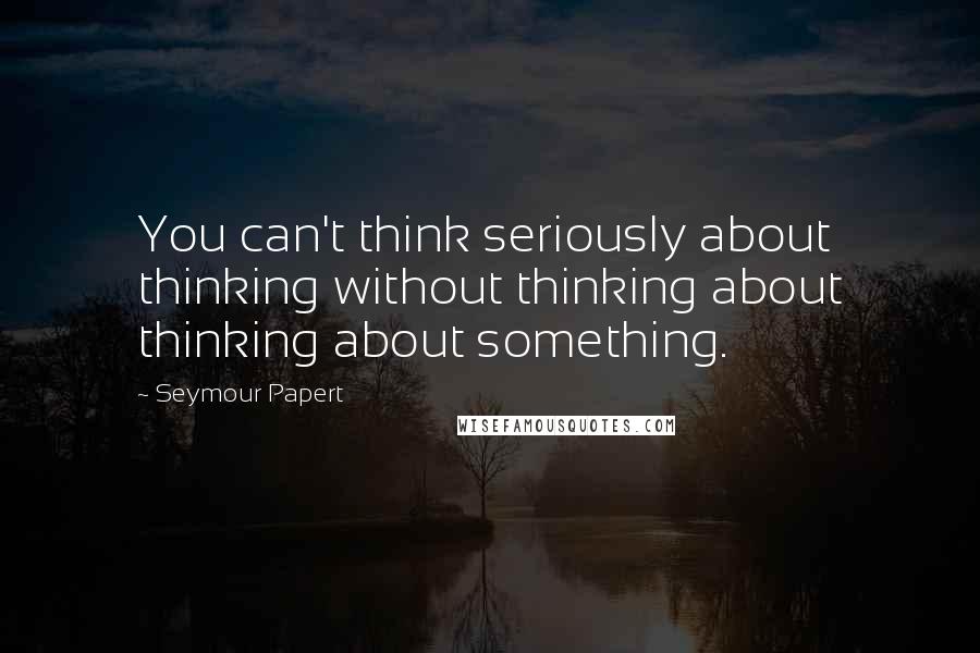 Seymour Papert Quotes: You can't think seriously about thinking without thinking about thinking about something.