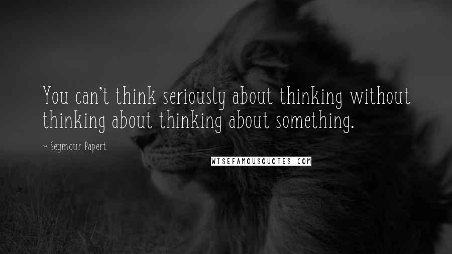 Seymour Papert Quotes: You can't think seriously about thinking without thinking about thinking about something.